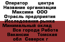 Оператор Call-центра › Название организации ­ Максима, ООО › Отрасль предприятия ­ Исследования рынка › Минимальный оклад ­ 14 000 - Все города Работа » Вакансии   . Томская обл.,Северск г.